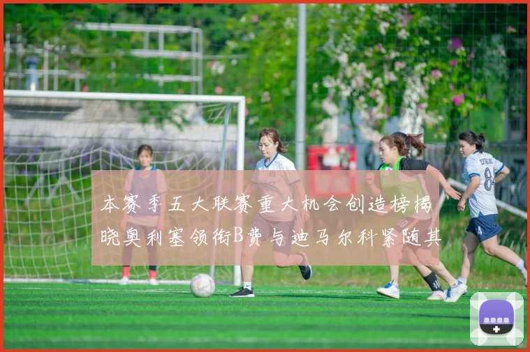 本赛季五大联赛重大机会创造榜揭晓奥利塞领衔B费与迪马尔科紧随其后