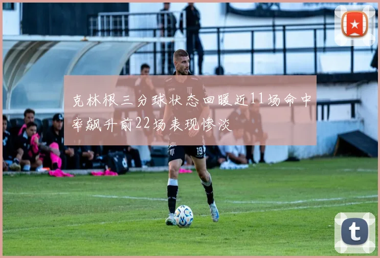 克林根三分球状态回暖近11场命中率飙升前22场表现惨淡