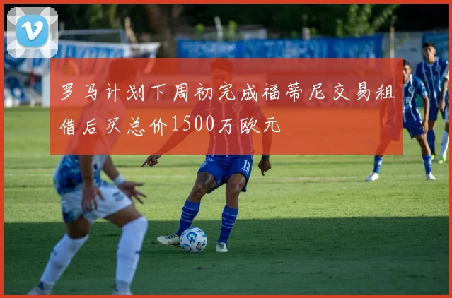罗马计划下周初完成福蒂尼交易租借后买总价1500万欧元