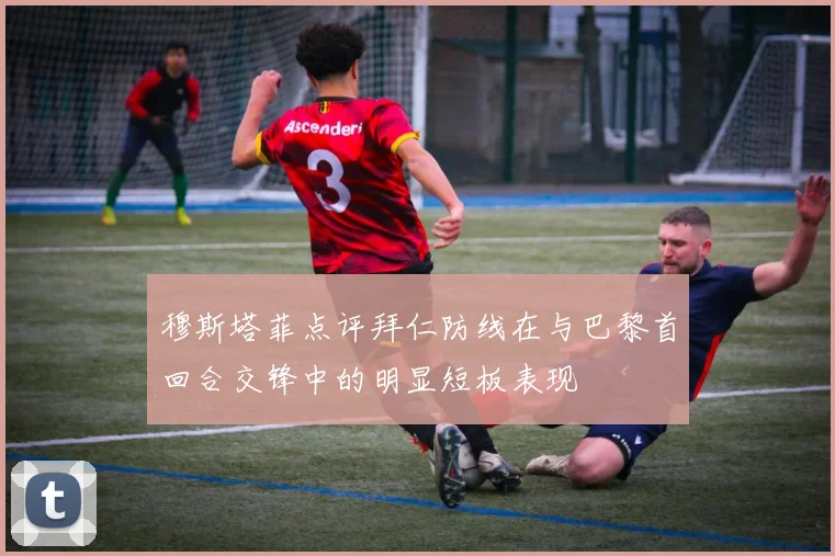 穆斯塔菲点评拜仁防线在与巴黎首回合交锋中的明显短板表现