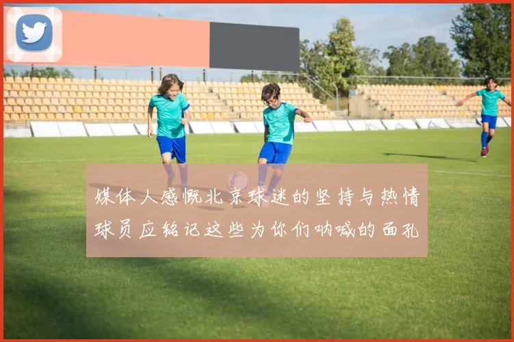 媒体人感慨北京球迷的坚持与热情球员应铭记这些为你们呐喊的面孔
