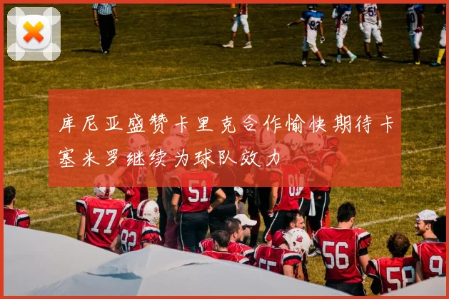 库尼亚盛赞卡里克合作愉快期待卡塞米罗继续为球队效力