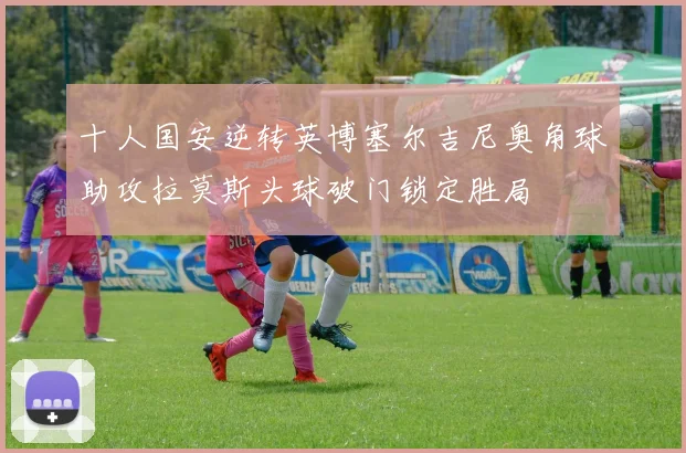 十人国安逆转英博塞尔吉尼奥角球助攻拉莫斯头球破门锁定胜局