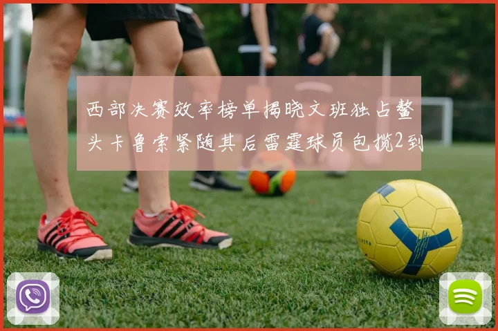 西部决赛效率榜单揭晓文班独占鳌头卡鲁索紧随其后雷霆球员包揽2到5名