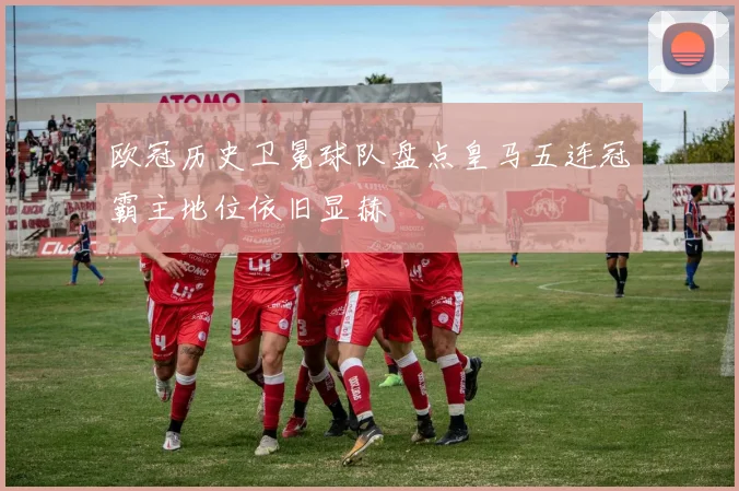 欧冠历史卫冕球队盘点皇马五连冠霸主地位依旧显赫