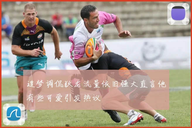 追梦调侃狄龙流量依旧强大直言他有些可爱引发热议